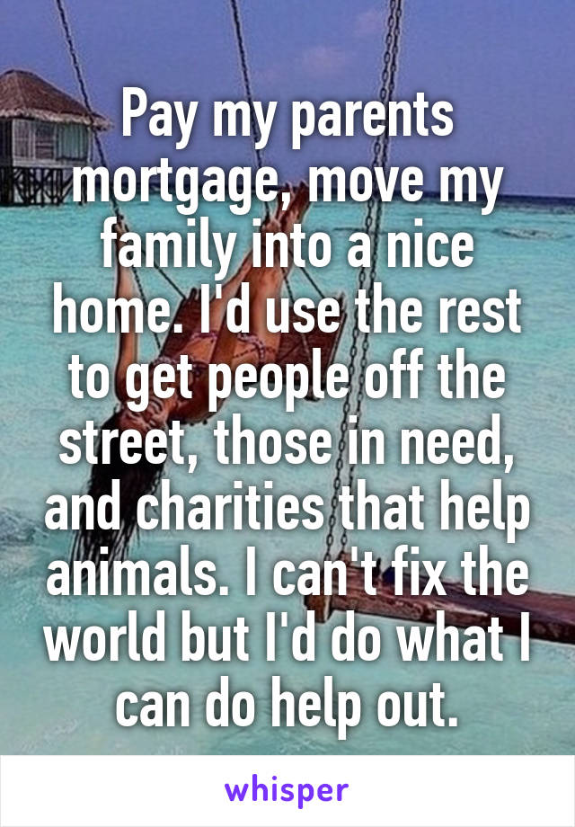 Pay my parents mortgage, move my family into a nice home. I'd use the rest to get people off the street, those in need, and charities that help animals. I can't fix the world but I'd do what I can do help out.