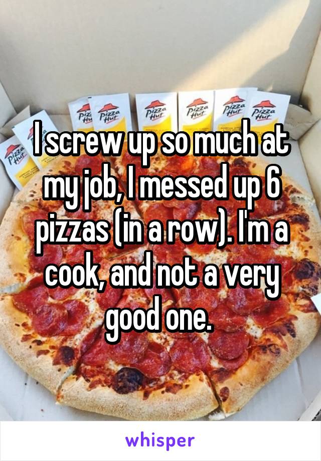 I screw up so much at my job, I messed up 6 pizzas (in a row). I'm a cook, and not a very good one. 