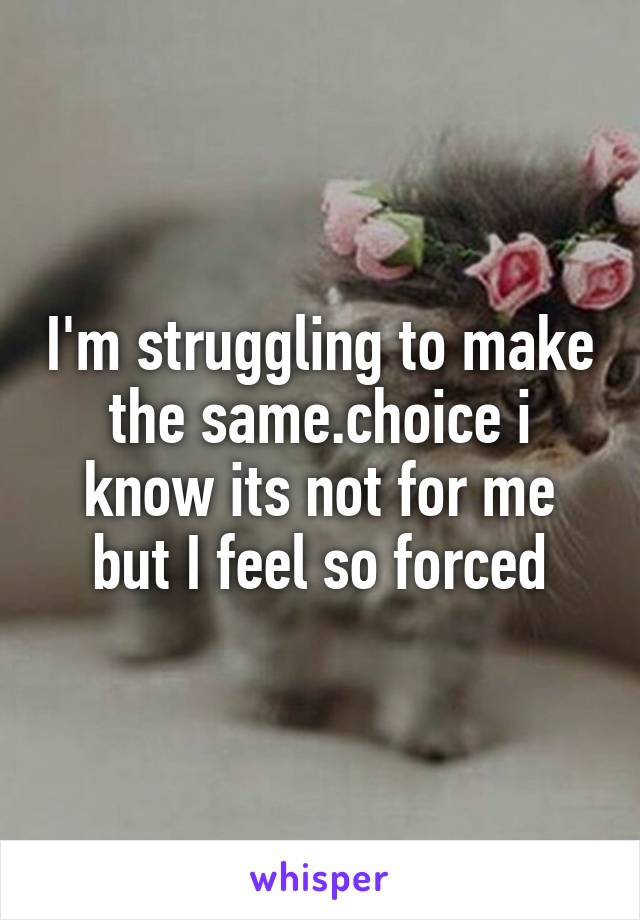 I'm struggling to make the same.choice i know its not for me but I feel so forced