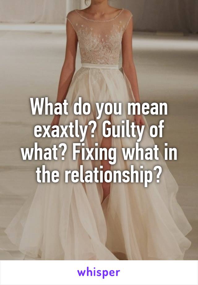 What do you mean exaxtly? Guilty of what? Fixing what in the relationship?