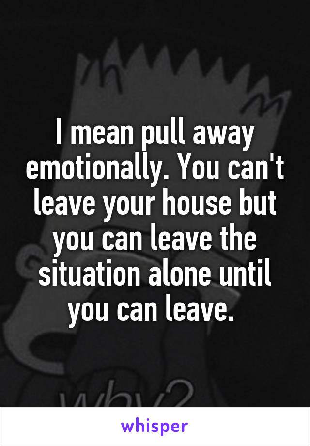 I mean pull away emotionally. You can't leave your house but you can leave the situation alone until you can leave. 