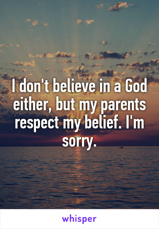 I don't believe in a God either, but my parents respect my belief. I'm sorry.