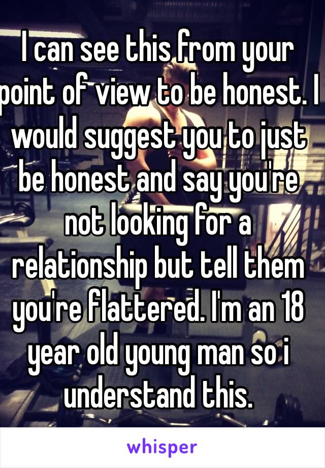 I can see this from your point of view to be honest. I would suggest you to just be honest and say you're not looking for a relationship but tell them you're flattered. I'm an 18 year old young man so i understand this.