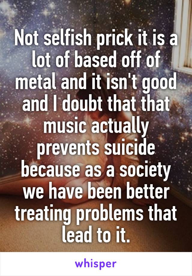 Not selfish prick it is a lot of based off of metal and it isn't good and I doubt that that music actually prevents suicide because as a society we have been better treating problems that lead to it.