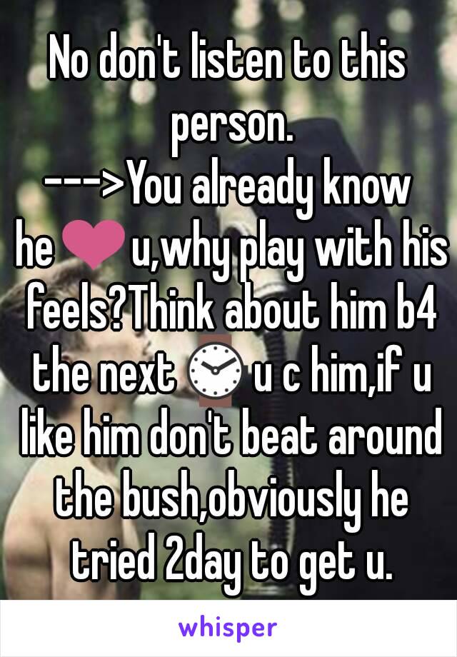 No don't listen to this person.
--->You already know he❤u,why play with his feels?Think about him b4 the next⌚u c him,if u like him don't beat around the bush,obviously he tried 2day to get u.