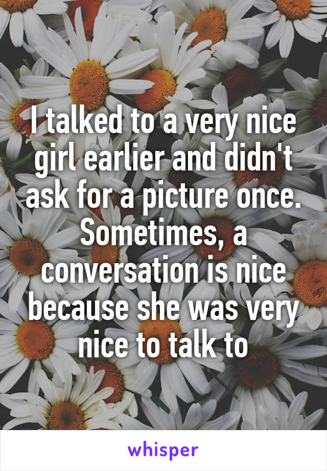 I talked to a very nice girl earlier and didn't ask for a picture once. Sometimes, a conversation is nice because she was very nice to talk to