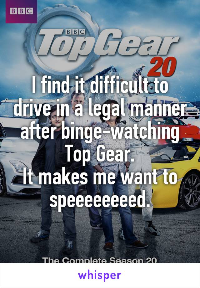 I find it difficult to drive in a legal manner after binge-watching Top Gear.
It makes me want to speeeeeeeed.