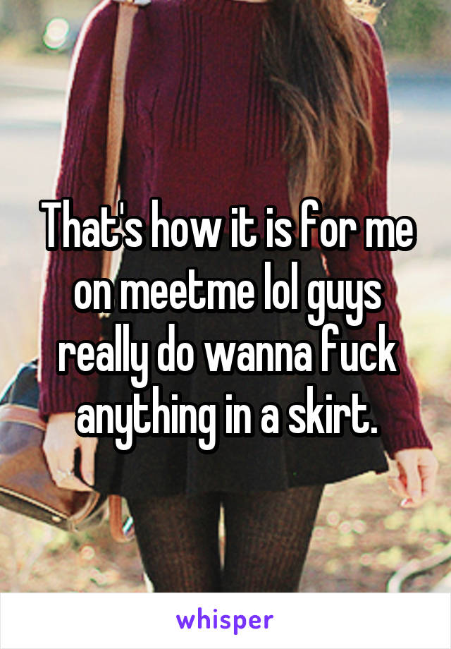 That's how it is for me on meetme lol guys really do wanna fuck anything in a skirt.
