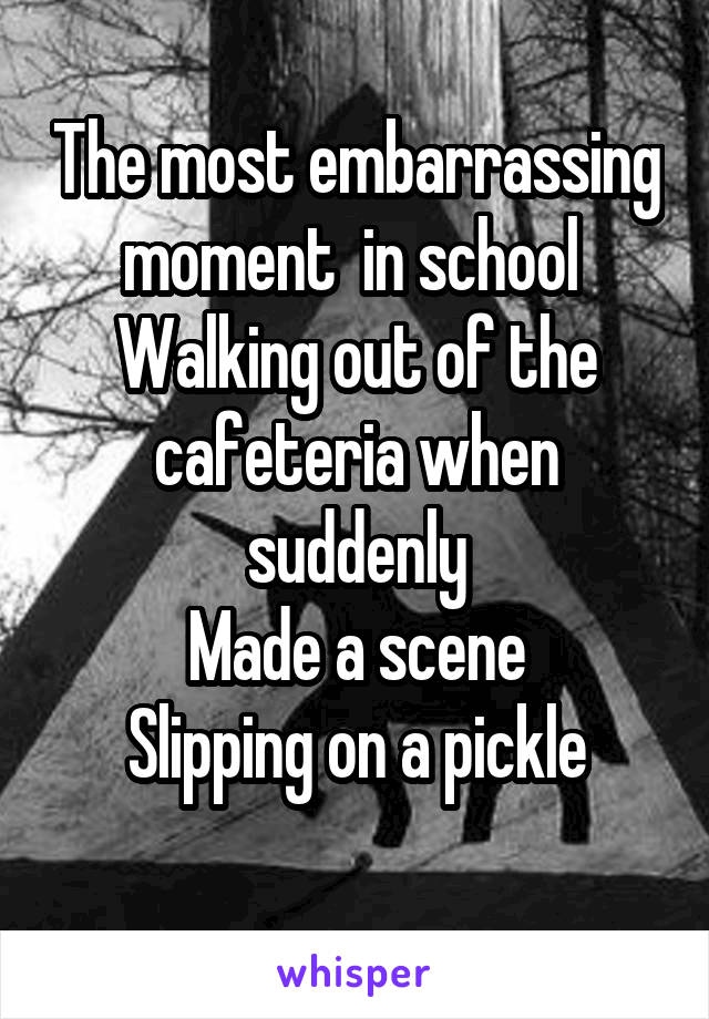 The most embarrassing moment  in school 
Walking out of the cafeteria when suddenly
Made a scene
Slipping on a pickle
