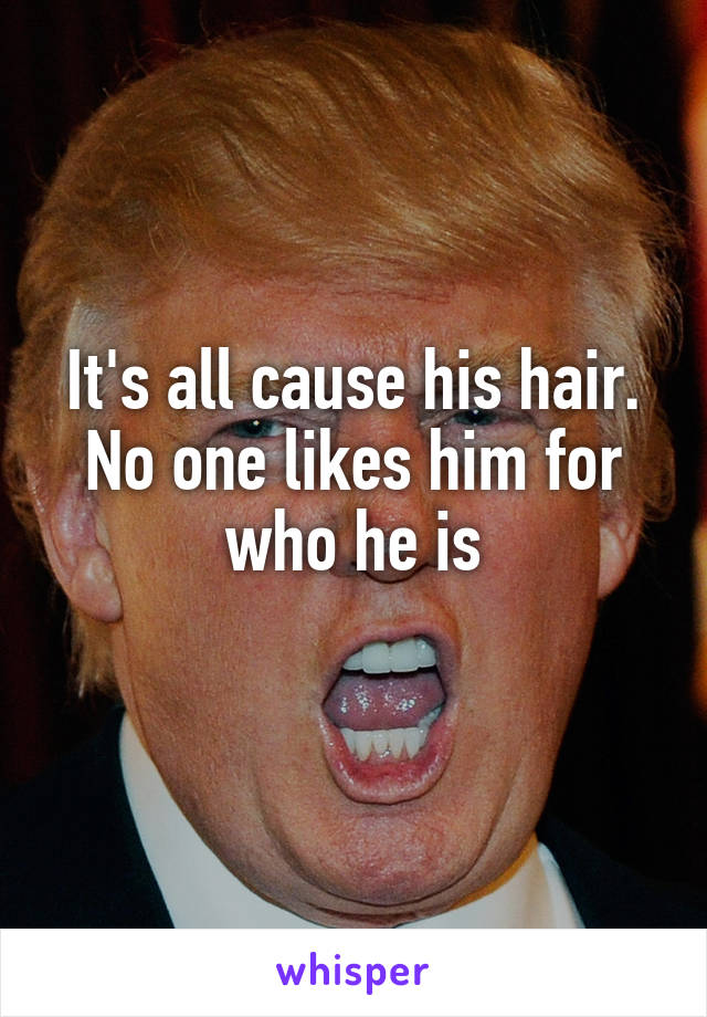 It's all cause his hair. No one likes him for who he is
