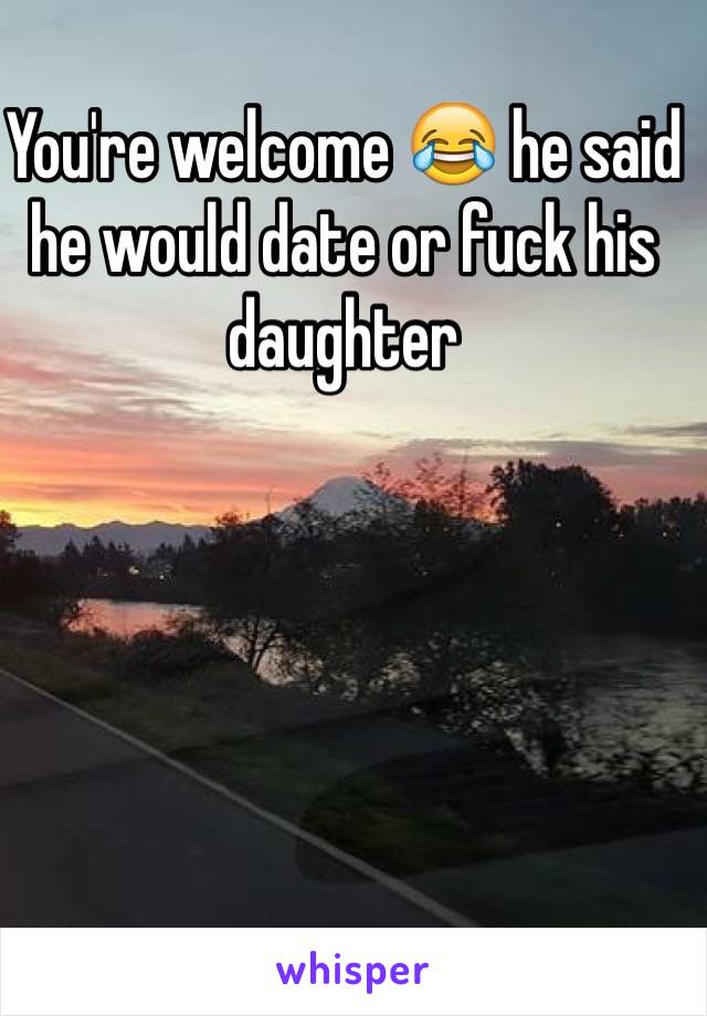 You're welcome 😂 he said he would date or fuck his daughter 