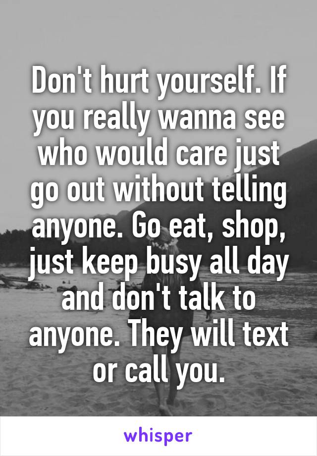 Don't hurt yourself. If you really wanna see who would care just go out without telling anyone. Go eat, shop, just keep busy all day and don't talk to anyone. They will text or call you.