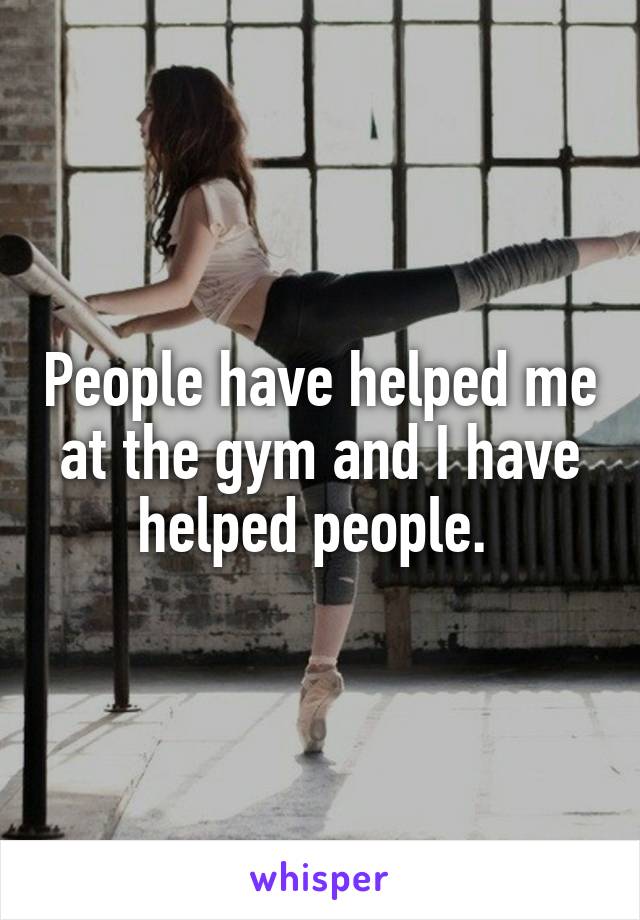 People have helped me at the gym and I have helped people. 