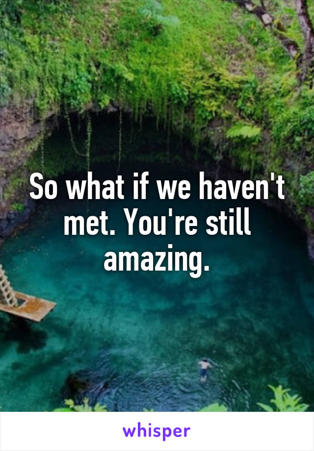 So what if we haven't met. You're still amazing.