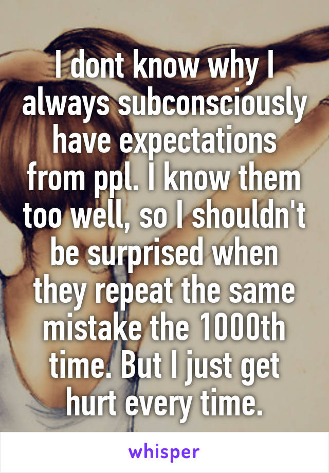 I dont know why I always subconsciously have expectations from ppl. I know them too well, so I shouldn't be surprised when they repeat the same mistake the 1000th time. But I just get hurt every time.