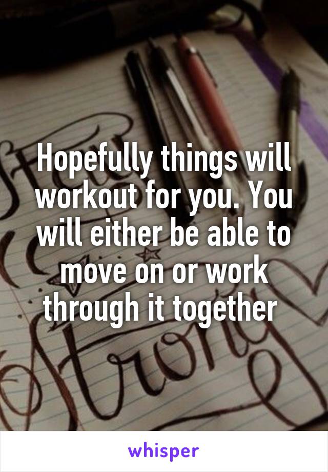 Hopefully things will workout for you. You will either be able to move on or work through it together 