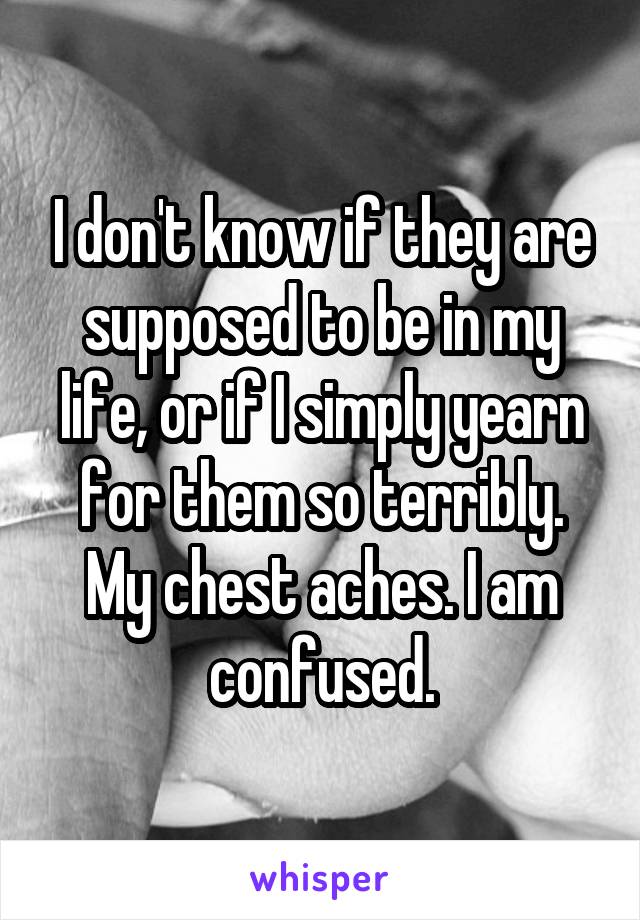 I don't know if they are supposed to be in my life, or if I simply yearn for them so terribly. My chest aches. I am confused.