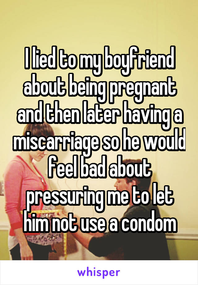 I lied to my boyfriend about being pregnant and then later having a miscarriage so he would feel bad about pressuring me to let him not use a condom
