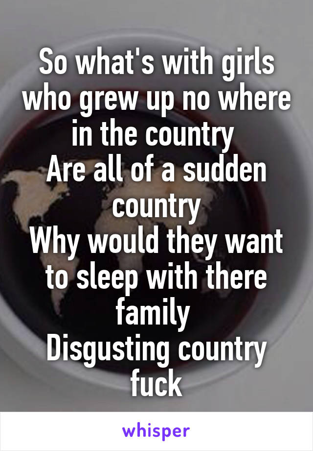 So what's with girls who grew up no where in the country 
Are all of a sudden country
Why would they want to sleep with there family 
Disgusting country fuck