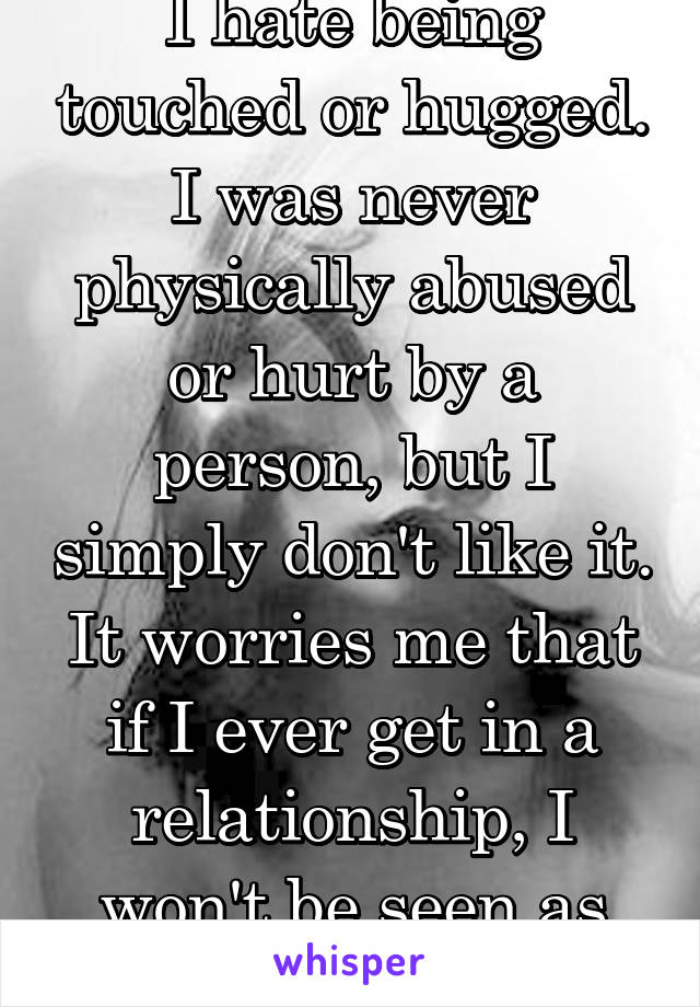 I hate being touched or hugged. I was never physically abused or hurt by a person, but I simply don't like it. It worries me that if I ever get in a relationship, I won't be seen as loving.