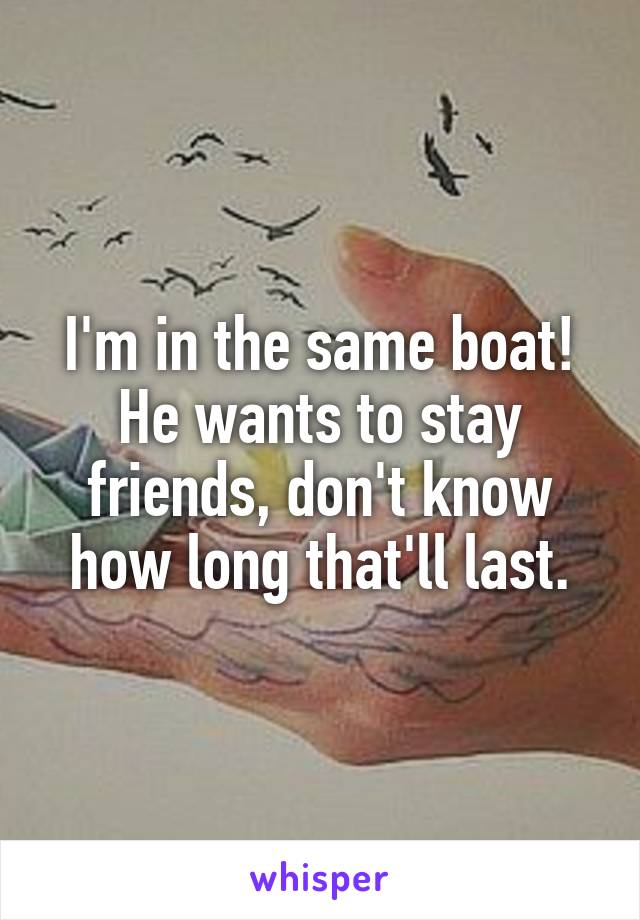 I'm in the same boat! He wants to stay friends, don't know how long that'll last.