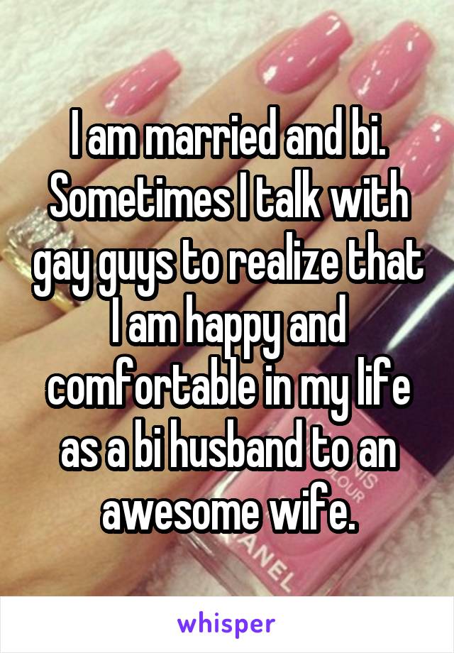 I am married and bi. Sometimes I talk with gay guys to realize that I am happy and comfortable in my life as a bi husband to an awesome wife.