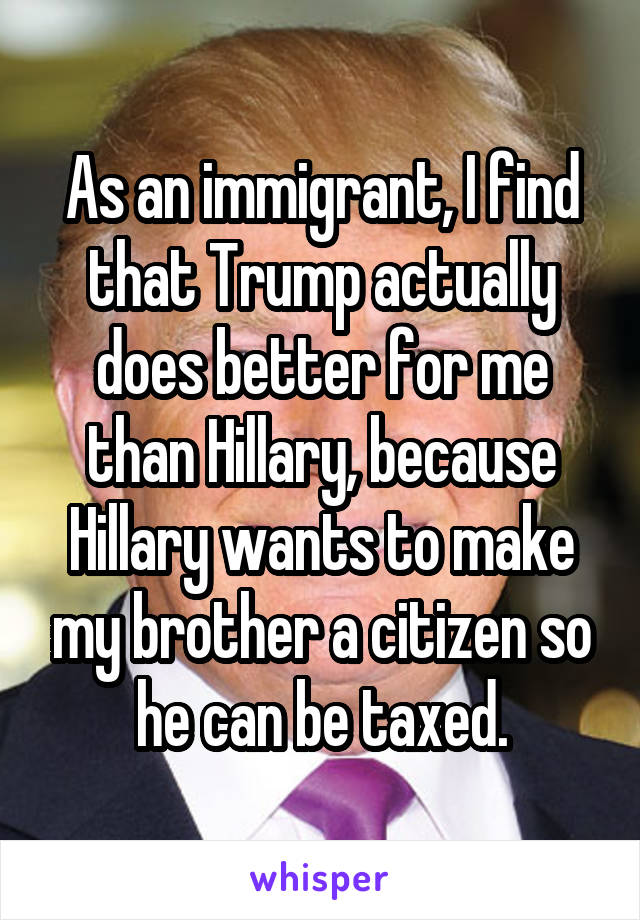 As an immigrant, I find that Trump actually does better for me than Hillary, because Hillary wants to make my brother a citizen so he can be taxed.