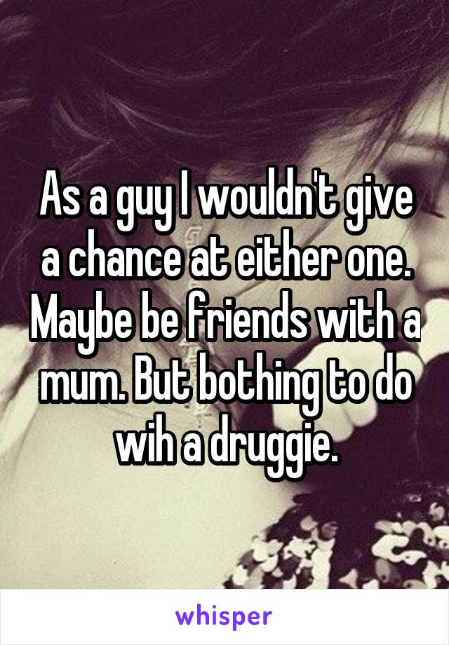 As a guy I wouldn't give a chance at either one. Maybe be friends with a mum. But bothing to do wih a druggie.