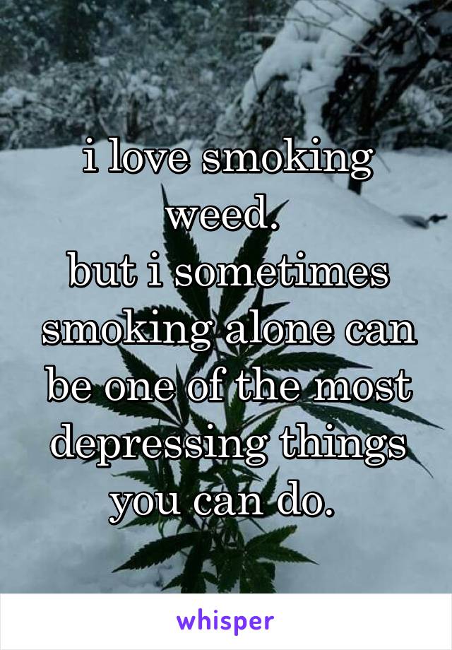 i love smoking weed. 
but i sometimes smoking alone can be one of the most depressing things you can do. 