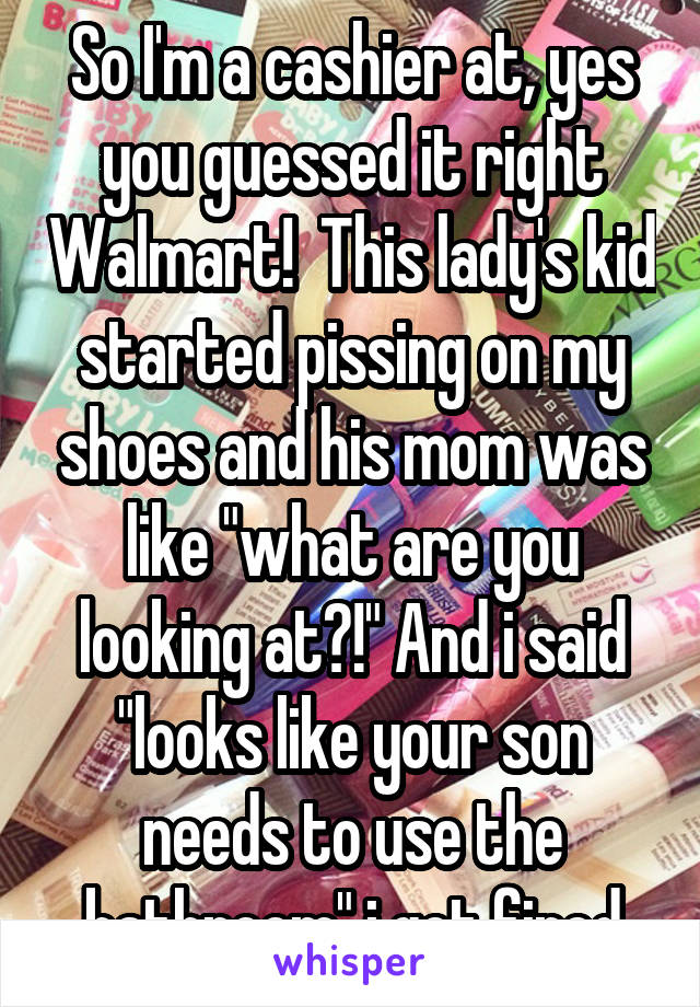 So I'm a cashier at, yes you guessed it right Walmart!  This lady's kid started pissing on my shoes and his mom was like "what are you looking at?!" And i said "looks like your son needs to use the bathroom" i got fired