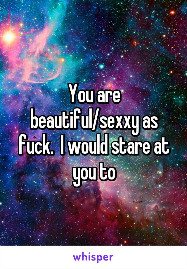 You are beautiful/sexxy as fuck.  I would stare at you to