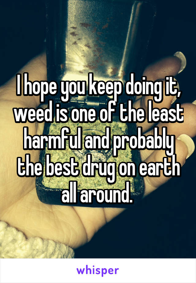 I hope you keep doing it, weed is one of the least harmful and probably the best drug on earth all around. 