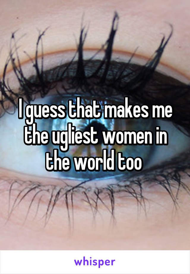 I guess that makes me the ugliest women in the world too 