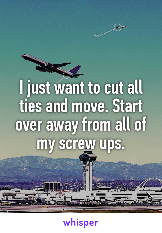 I just want to cut all ties and move. Start over away from all of my screw ups.
