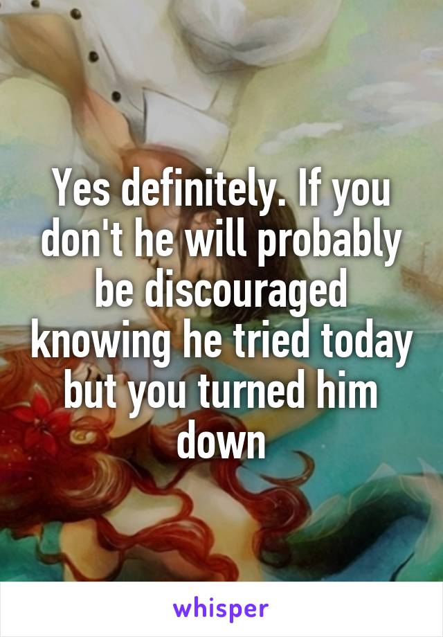 Yes definitely. If you don't he will probably be discouraged knowing he tried today but you turned him down