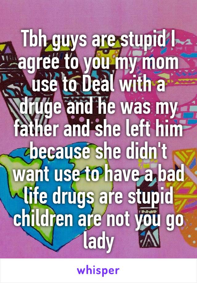 Tbh guys are stupid I agree to you my mom use to Deal with a druge and he was my father and she left him because she didn't want use to have a bad life drugs are stupid children are not you go lady