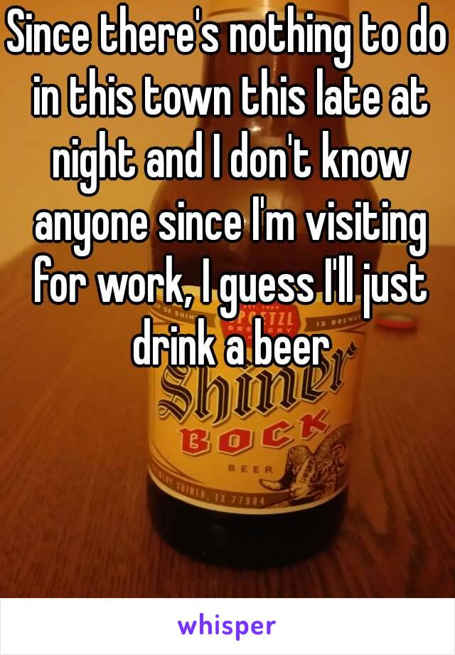 Since there's nothing to do in this town this late at night and I don't know anyone since I'm visiting for work, I guess I'll just drink a beer