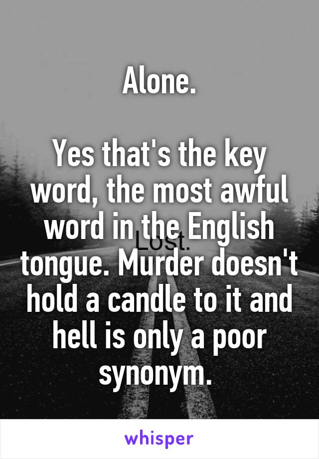 Alone.

Yes that's the key word, the most awful word in the English tongue. Murder doesn't hold a candle to it and hell is only a poor synonym. 