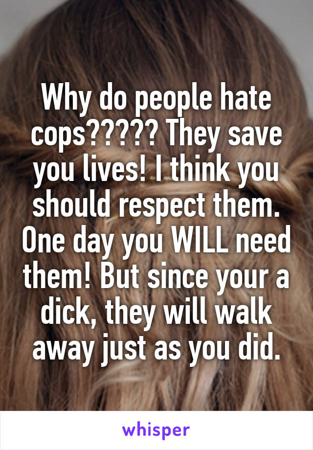 Why do people hate cops????? They save you lives! I think you should respect them. One day you WILL need them! But since your a dick, they will walk away just as you did.
