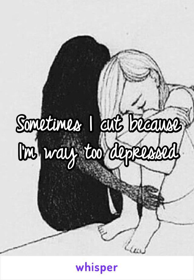 Sometimes I cut because I'm way too depressed