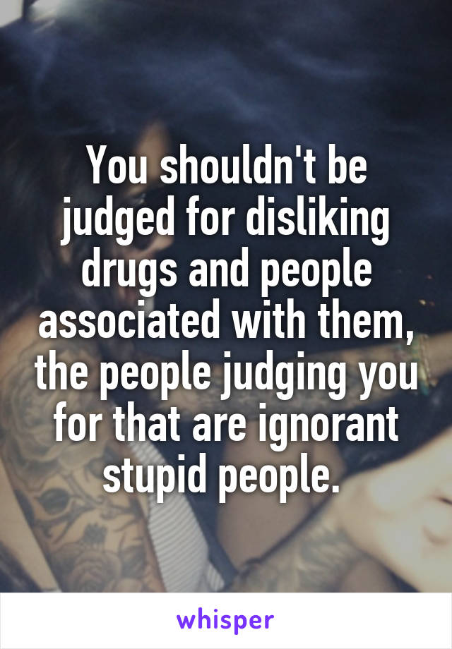 You shouldn't be judged for disliking drugs and people associated with them, the people judging you for that are ignorant stupid people. 