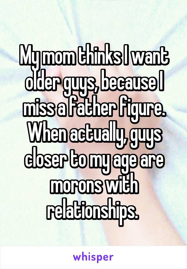My mom thinks I want older guys, because I miss a father figure. When actually, guys closer to my age are morons with relationships. 