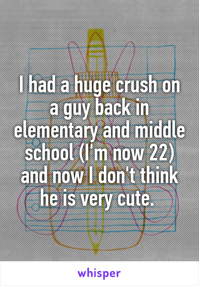 I had a huge crush on a guy back in elementary and middle school (I'm now 22) and now I don't think he is very cute. 