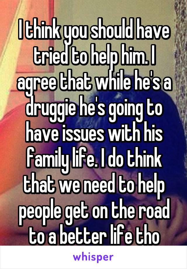 I think you should have tried to help him. I agree that while he's a druggie he's going to have issues with his family life. I do think that we need to help people get on the road to a better life tho