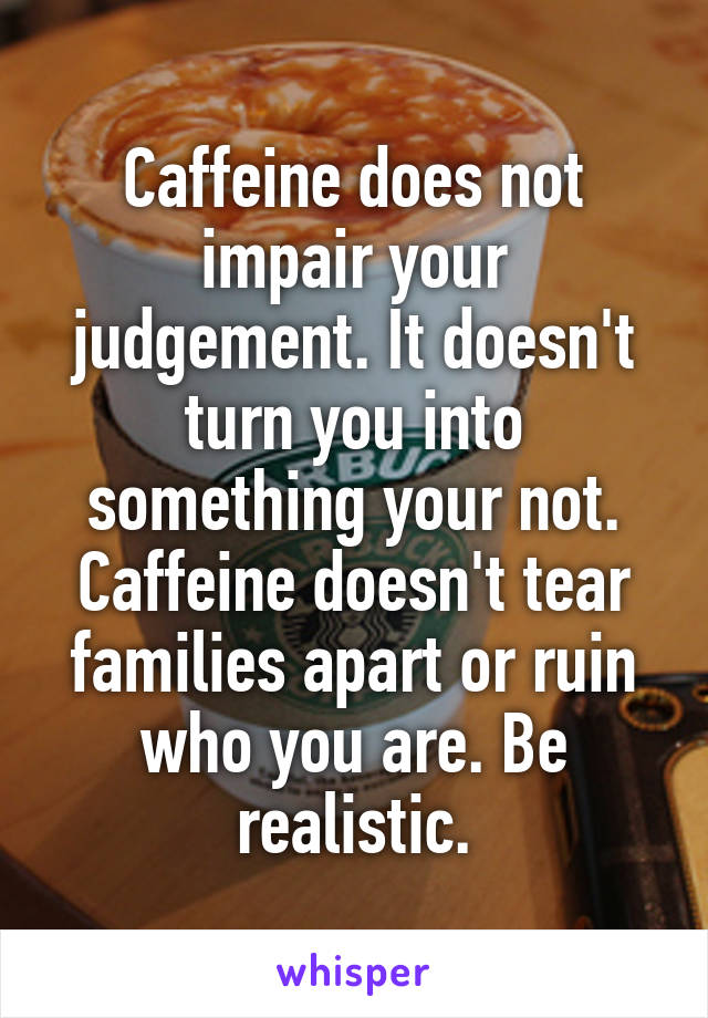 Caffeine does not impair your judgement. It doesn't turn you into something your not. Caffeine doesn't tear families apart or ruin who you are. Be realistic.