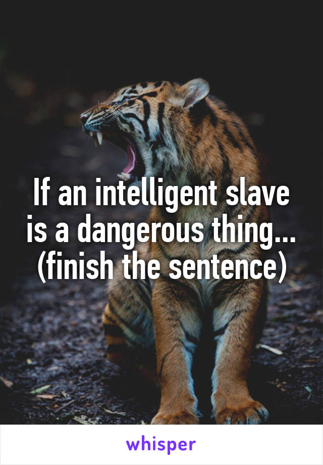 If an intelligent slave is a dangerous thing... (finish the sentence)