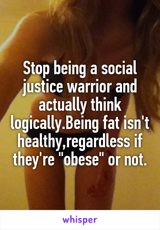 Stop being a social justice warrior and actually think logically.Being fat isn't healthy,regardless if they're "obese" or not.
