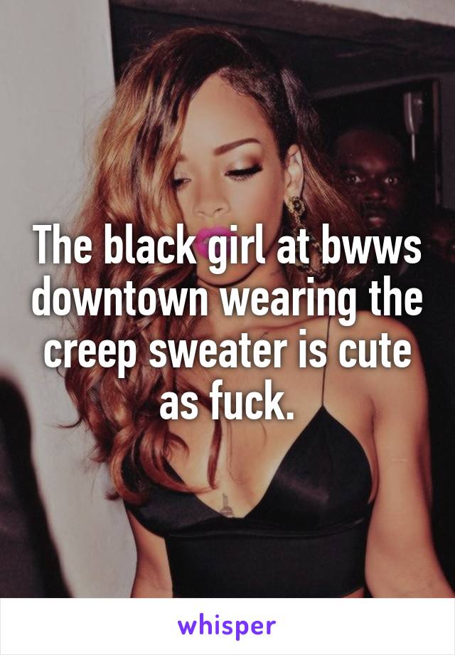 The black girl at bwws downtown wearing the creep sweater is cute as fuck.