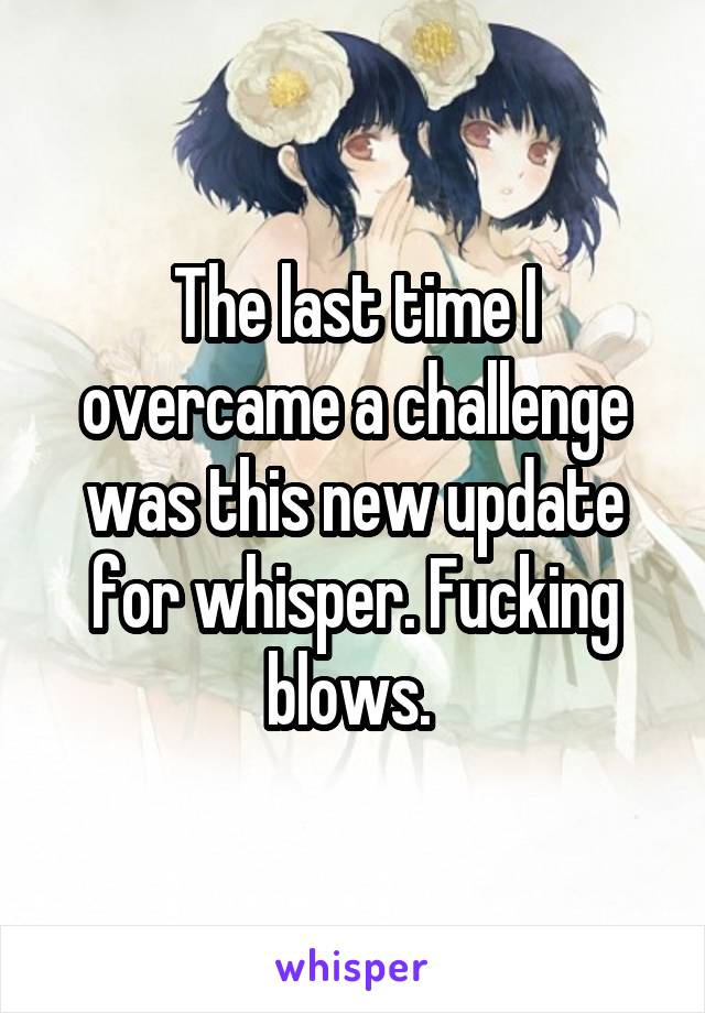 The last time I overcame a challenge was this new update for whisper. Fucking blows. 