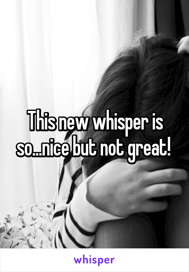 This new whisper is so...nice but not great! 